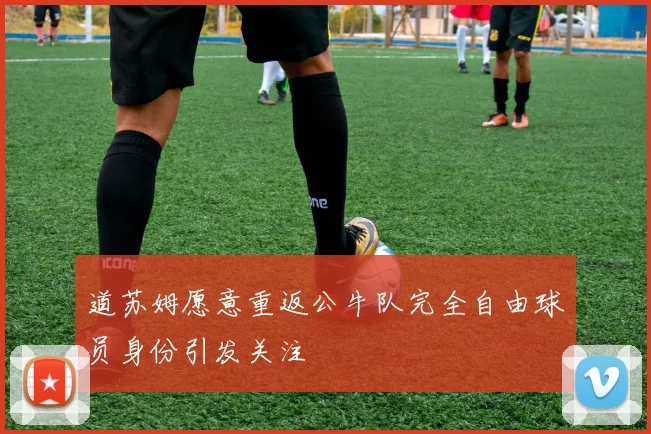 道苏姆愿意重返公牛队完全自由球员身份引发关注