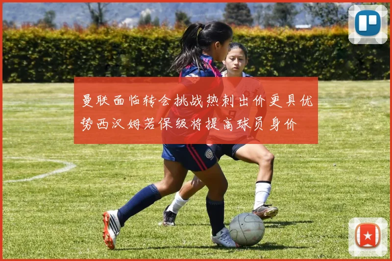 曼联面临转会挑战热刺出价更具优势西汉姆若保级将提高球员身价
