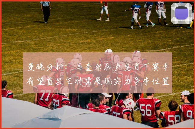 曼晚分析：马奎尔和卢克肖下赛季有望首发芒特需展现实力争夺位置