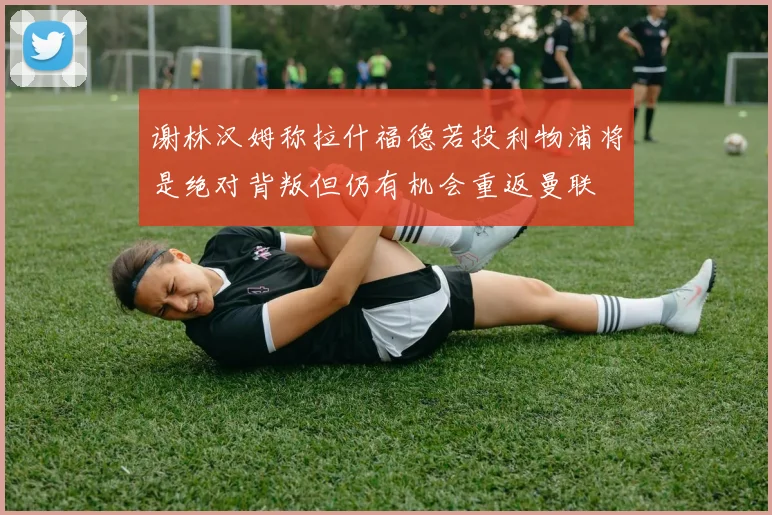 谢林汉姆称拉什福德若投利物浦将是绝对背叛但仍有机会重返曼联