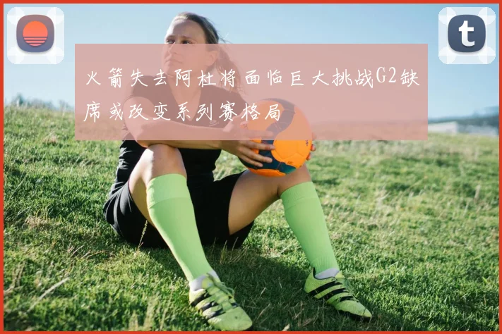 火箭失去阿杜将面临巨大挑战G2缺席或改变系列赛格局