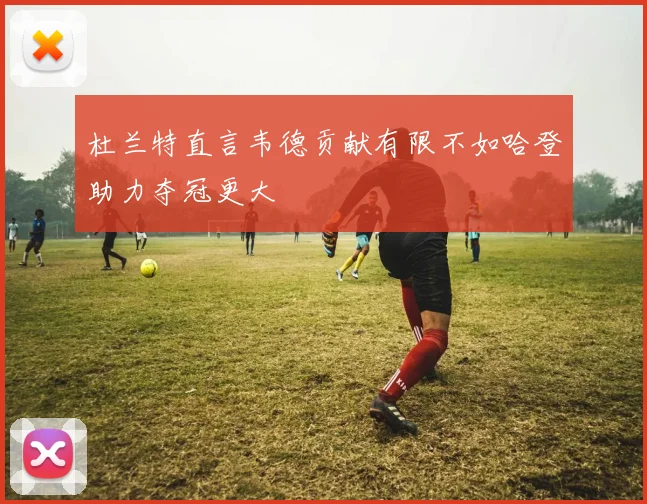 杜兰特直言韦德贡献有限不如哈登助力夺冠更大