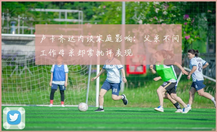 卢卡齐达内谈家庭影响：父亲不问工作母亲却常批评表现