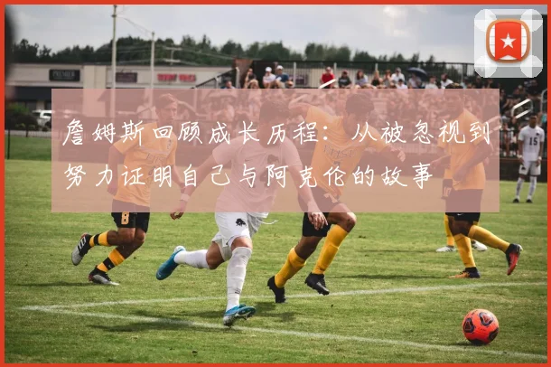 詹姆斯回顾成长历程：从被忽视到努力证明自己与阿克伦的故事