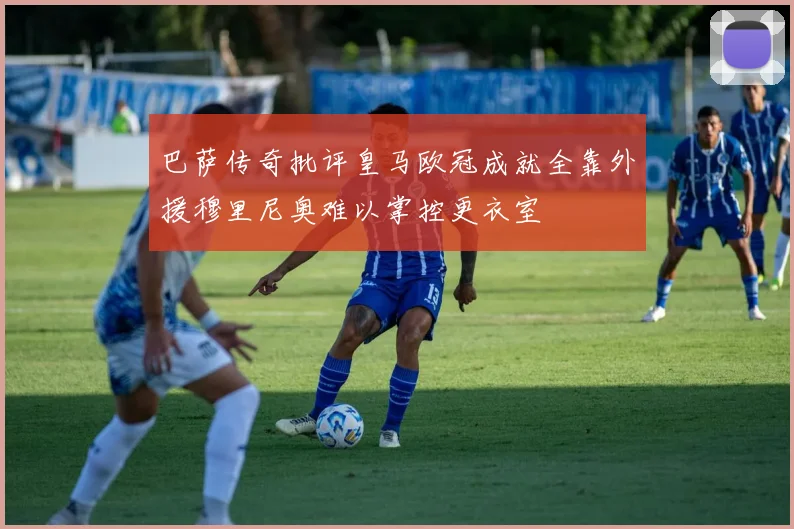 巴萨传奇批评皇马欧冠成就全靠外援穆里尼奥难以掌控更衣室
