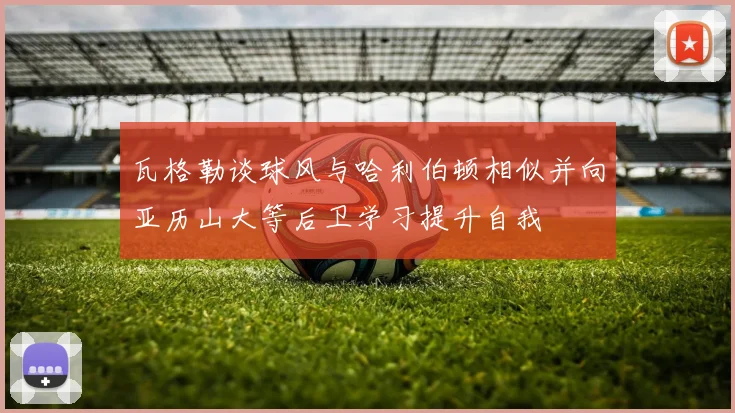 瓦格勒谈球风与哈利伯顿相似并向亚历山大等后卫学习提升自我