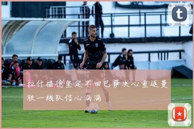 拉什福德坚定不回巴萨决心重返曼联一线队信心满满