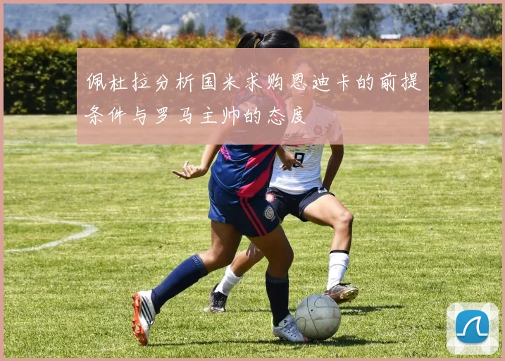 佩杜拉分析国米求购恩迪卡的前提条件与罗马主帅的态度
