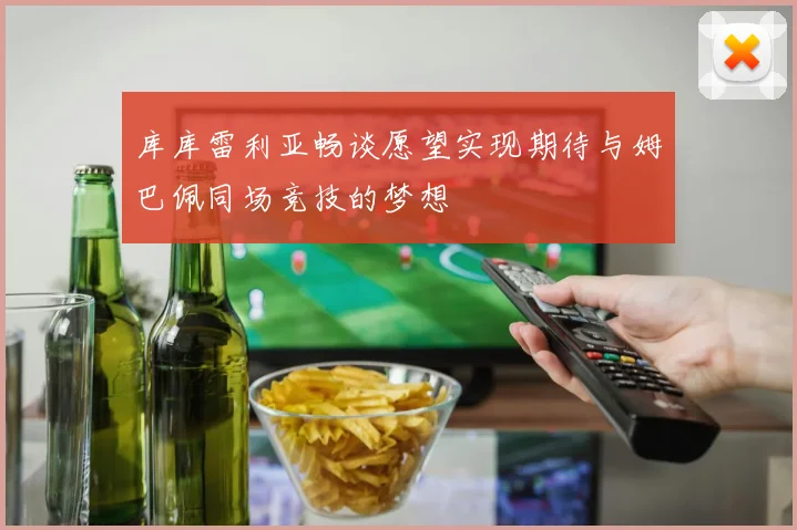 库库雷利亚畅谈愿望实现期待与姆巴佩同场竞技的梦想