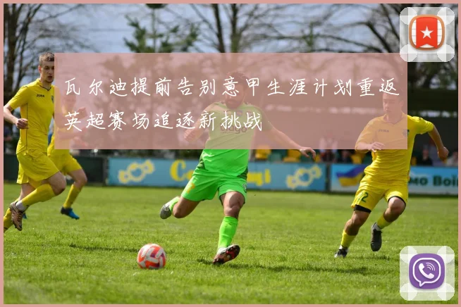 瓦尔迪提前告别意甲生涯计划重返英超赛场追逐新挑战