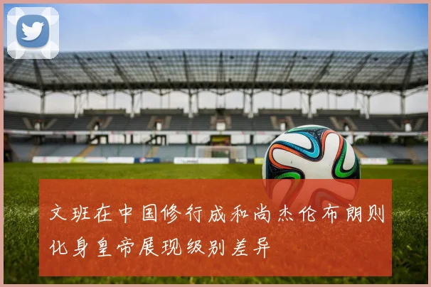 文班在中国修行成和尚杰伦布朗则化身皇帝展现级别差异