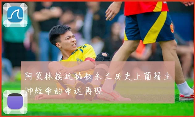 阿莫林接近执教米兰历史上葡籍主帅短命的命运再现