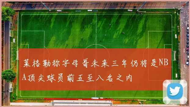 莱格勒称字母哥未来三年仍将是NBA顶尖球员前五至八名之内